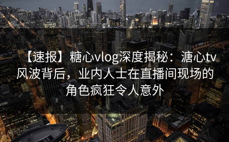 【速报】糖心vlog深度揭秘：溏心tv风波背后，业内人士在直播间现场的角色疯狂令人意外