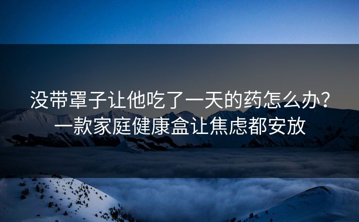 没带罩子让他吃了一天的药怎么办？一款家庭健康盒让焦虑都安放