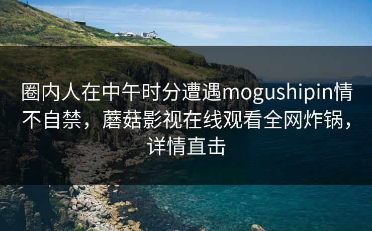 圈内人在中午时分遭遇mogushipin情不自禁，蘑菇影视在线观看全网炸锅，详情直击