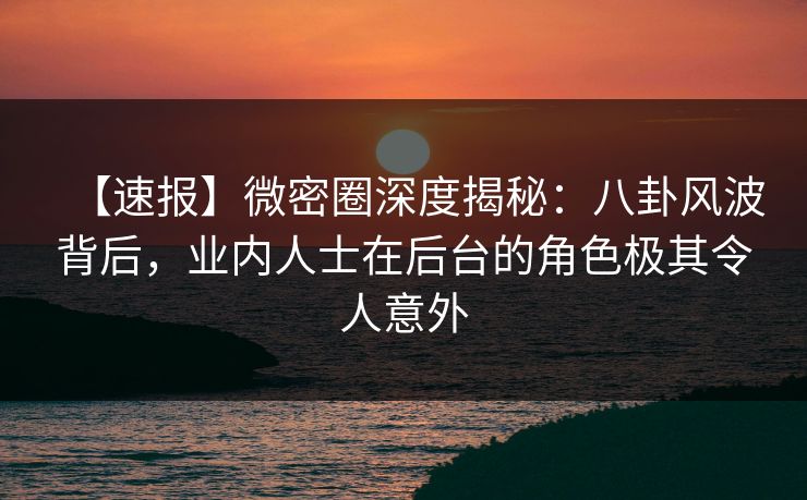 【速报】微密圈深度揭秘：八卦风波背后，业内人士在后台的角色极其令人意外
