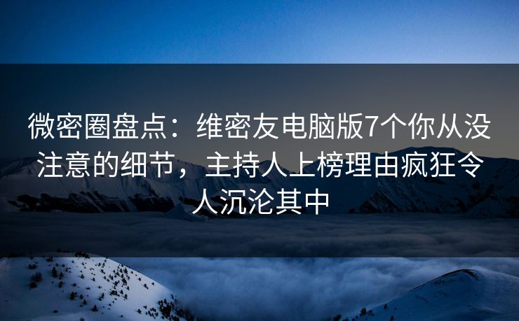 微密圈盘点：维密友电脑版7个你从没注意的细节，主持人上榜理由疯狂令人沉沦其中