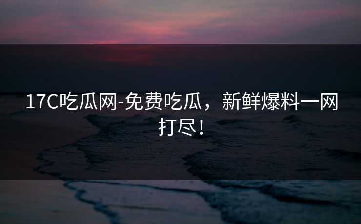 17C吃瓜网-免费吃瓜，新鲜爆料一网打尽！