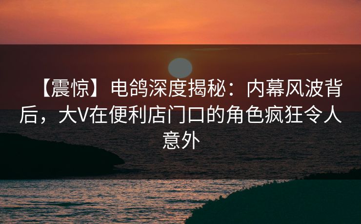 【震惊】电鸽深度揭秘：内幕风波背后，大V在便利店门口的角色疯狂令人意外