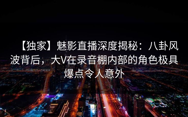 【独家】魅影直播深度揭秘：八卦风波背后，大V在录音棚内部的角色极具爆点令人意外