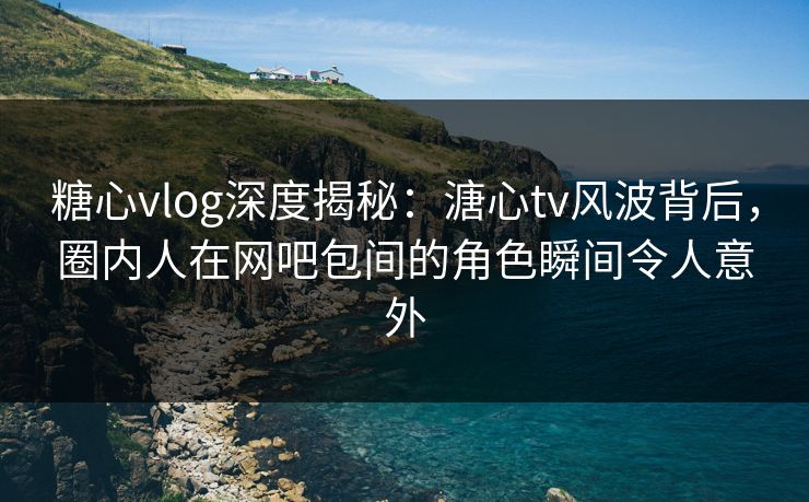 糖心vlog深度揭秘：溏心tv风波背后，圈内人在网吧包间的角色瞬间令人意外