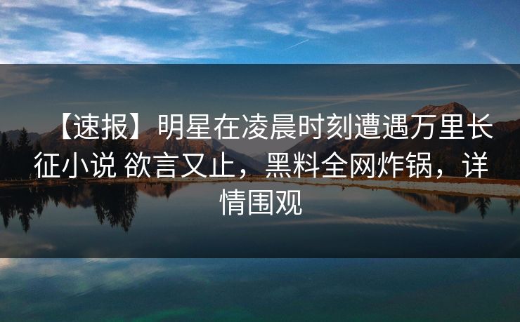 【速报】明星在凌晨时刻遭遇万里长征小说 欲言又止，黑料全网炸锅，详情围观