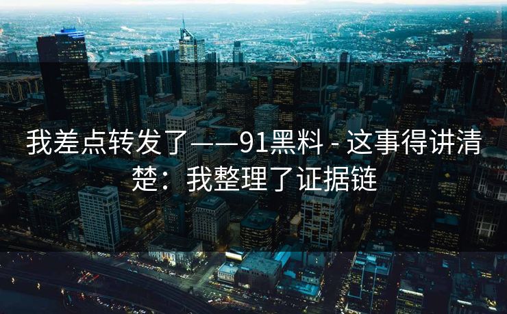 我差点转发了——91黑料 - 这事得讲清楚：我整理了证据链