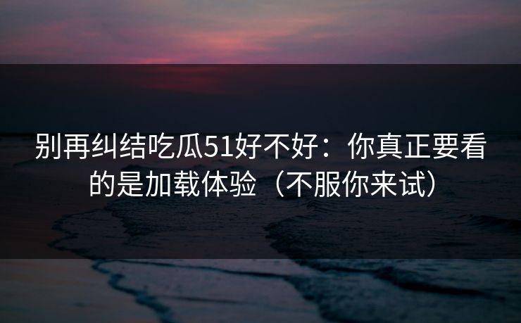 别再纠结吃瓜51好不好:你真正要看的是加载体验(不服你来试) 别再纠结吃瓜51好不好:你真正要看的是加载体验(不服你来试)