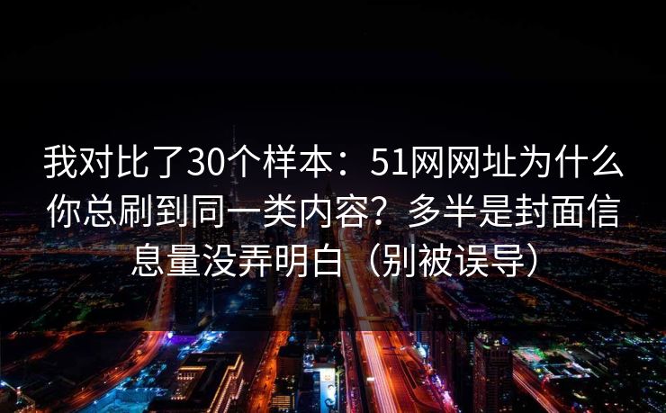 我对比了30个样本：51网网址为什么你总刷到同一类内容？多半是封面信息量没弄明白（别被误导）