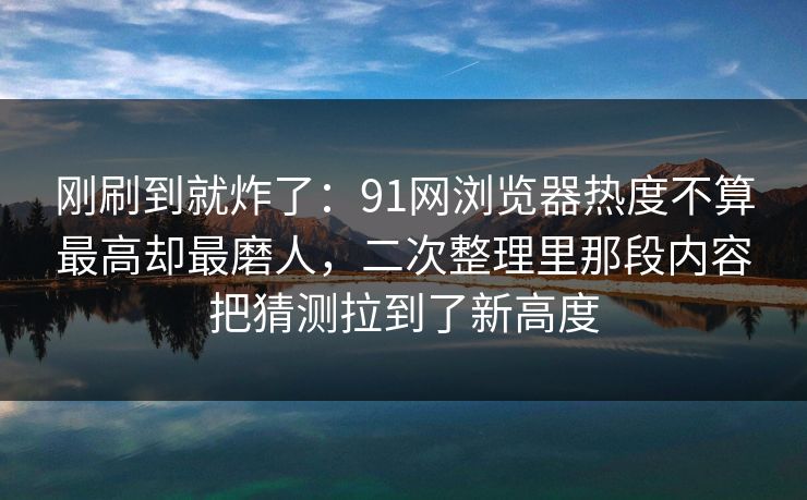 刚刷到就炸了：91网浏览器热度不算最高却最磨人，二次整理里那段内容把猜测拉到了新高度