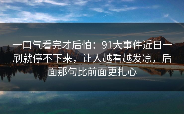 一口气看完才后怕：91大事件近日一刷就停不下来，让人越看越发凉，后面那句比前面更扎心